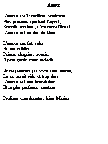 Casetă text: Amour

L'amour est le meilleur sentiment,
Plus pr�cieux que tout l'argent,
Remplit ton �me, c�est merveilleux!
L'amour est un don de Dieu.

L'amour me fait voler
Et tout oublier :
Peines, chagrins, soucis,
Il peut gu�rir toute maladie

.Je ne pourrais pas vivre sans amour,
La vie serait vide et trop dure
L'amour est une benediction
Et la plus profonde emotion
         
Profesor coordonator: Irina Maxim
