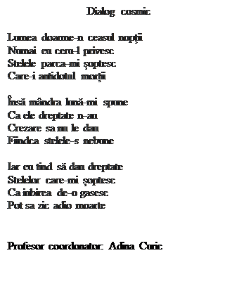 Casetă text: Dialog cosmic

Lumea doarme-n ceasul nopții
Numai eu ceru-l privesc
Stelele parca-mi șoptesc
Care-i antidotul morții

�nsă m�ndra lună-mi spune
Ca ele dreptate n-au 
Crezare sa nu le dau
Fiindca stelele-s nebune

Iar eu tind să dau dreptate
Stelelor care-mi șoptesc
Ca iubirea de-o gasesc
Pot sa zic adio moarte
     

Profesor coordonator: Adina Curic
