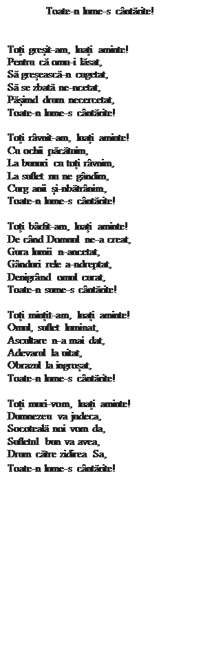Casetă text: Toate-n lume-s c�ntărite!


Toți greșit-am, luați aminte!
Pentru că omu-i lăsat,
Să greșească-n cugetat,
Să se zbată ne-ncetat,
Pășimd drum necercetat,
Toate-n lume-s c�ntărite!

Toți r�vnit-am, luați aminte!
Cu ochii păcătuim,
La bunuri cu toți r�vnim,
La suflet nu ne g�ndim,
Curg anii și-nbătr�nim,
Toate-n lume-s c�ntărite!

Toți b�rfit-am, luați aminte!
De c�nd Domnul ne-a creat,
Gura lumii n-ancetat,
G�nduri rele a-ndreptat,
Denigr�nd omul curat,
Toate-n sume-s c�ntărite!

Toți mințit-am, luați aminte!
Omul, suflet luminat,
Ascultare n-a mai dat,
Adevarul la uitat,
Obrazul la ingroșat,
Toate-n lume-s c�ntărite!

Toți muri-vom, luați aminte!
Dumnezeu va judeca,
Socoteală noi vom da,
Sufletul bun va avea,
Drum către zidirea Sa,
Toate-n lume-s c�ntărite!
